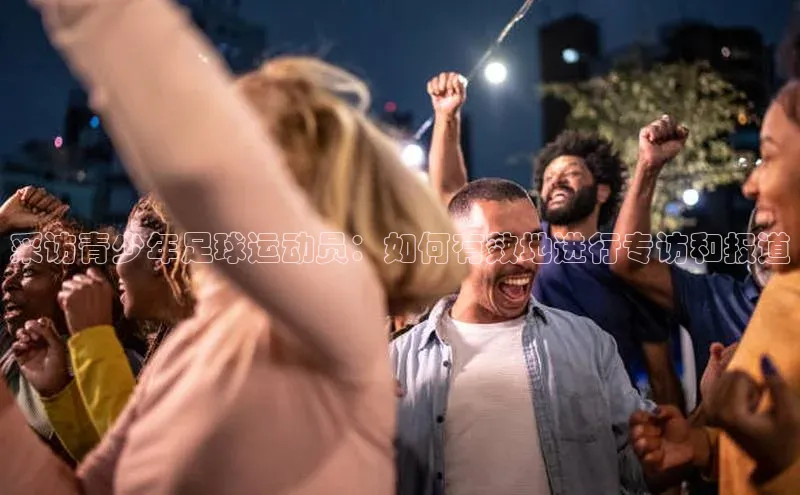 极悦平台官网登录文心一言采访青少年足球运动员：如何有效地进行专访和报道