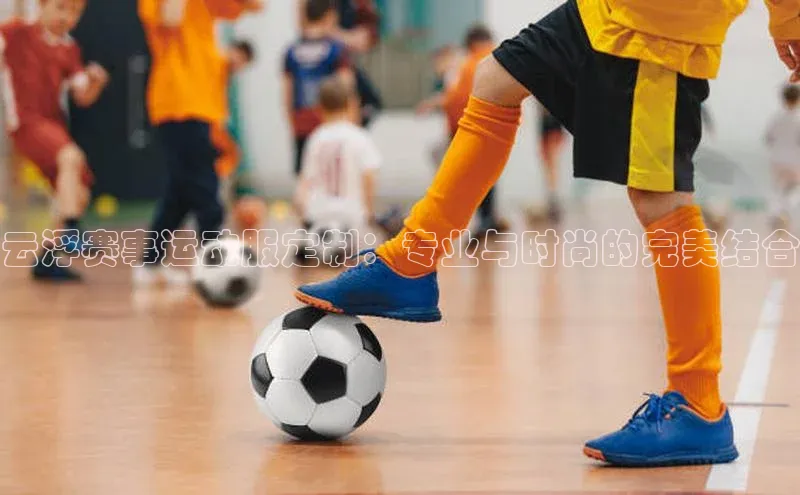云浮赛事运动服定制：专业与时尚的完美结合